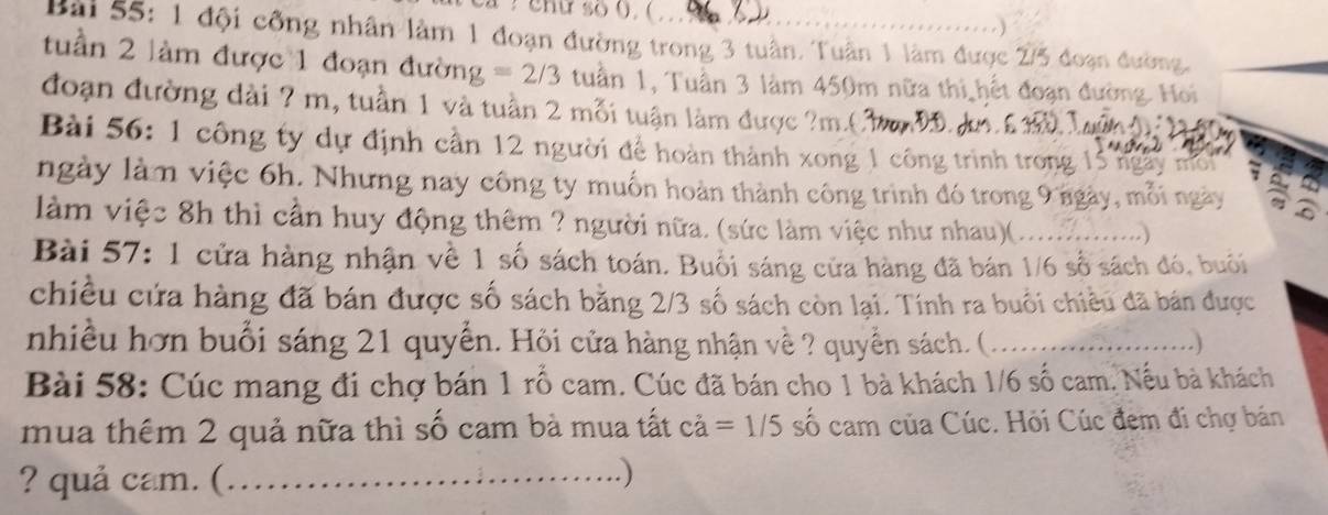 a enu so (, ( . o 

Bài 55: 1 đội công nhân làm 1 đoạn đường trong 3 tuần. Tuận 1 làm được 2/5 đoạn đường, 
tuần 2 làm được 1 đoạn đường =2/3 tuần 1, Tuần 3 làm 450m nữa thi hết đoạn đường. Hoi 
đoạn đường dài ? m, tuần 1 và tuần 2 mỗi tuận làm được ? m.( 3 
Bài 56: 1 công ty dự định cần 12 người để hoàn thành xong 1 công trình trong 15 ngày một , 
ngày làm việc 6h. Nhưng nay công ty muốn hoàn thành công trình đó trong 9 ngày, mỗi ngày a 
làm việc 8h thì cần huy động thêm ? người nữa. (sức làm việc như nhau)(.. 
Bài 57: 1 cửa hàng nhận về 1 số sách toán. Buổi sáng cửa hàng đã bán 1/6 số sách đó, buổi 
chiều cứa hàng đã bán được số sách bằng 2/3 số sách còn lại. Tính ra buổi chiều đã bán được 
nhiều hơn buổi sáng 21 quyển. Hỏi cửa hàng nhận về ? quyền sách. ( _. ) 
Bài 58: Cúc mang đi chợ bán 1 rổ cam. Cúc đã bán cho 1 bà khách 1/6 số cam, Nếu bà khách 
mua thêm 2 quả nữa thì số cam bà mua tất ca=1/5 số cam của Cúc. Hỏi Cúc đem đi chợ bán 
? quả cam. (_ 
)