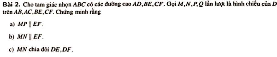 Cho tam giác nhọn ABC có các đường cao AD, BE, CF. Gọi M, N, P, Q lần lượt là hình chiếu của D
Arên AB, AC, BE, CF. Chứng minh rằng 
a) MPparallel EF. 
b) MNparallel EF. 
c) MN chia đôi DE, DF.