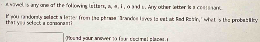 A vowel is any one of the following letters, a, e, i , o and u. Any other letter is a consonant. 
If you randomly select a letter from the phrase "Brandon loves to eat at Red Robin," what is the probability 
that you select a consonant? 
(Round your answer to four decimal places.)