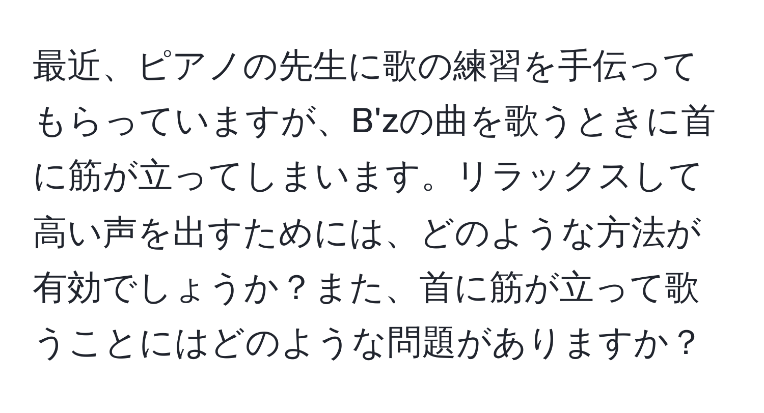 最近、ピアノの先生に歌の練習を手伝ってもらっていますが、B'zの曲を歌うときに首に筋が立ってしまいます。リラックスして高い声を出すためには、どのような方法が有効でしょうか？また、首に筋が立って歌うことにはどのような問題がありますか？