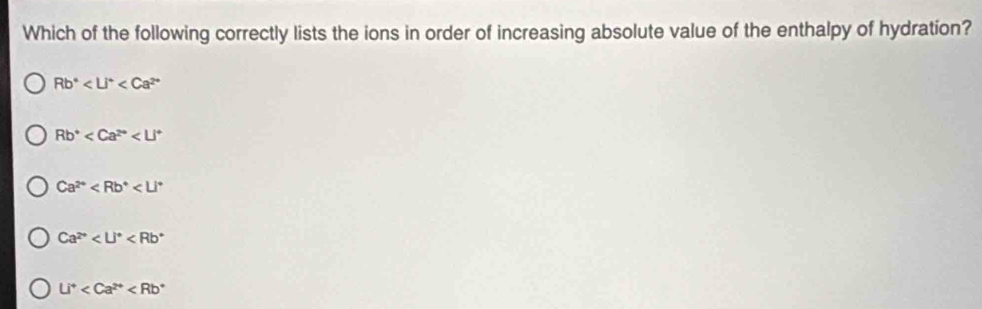 Which of the following correctly lists the ions in order of increasing absolute value of the enthalpy of hydration?
Rb^4
Rb^+
Ca^(2+)
Ca^(2+)
Li^+