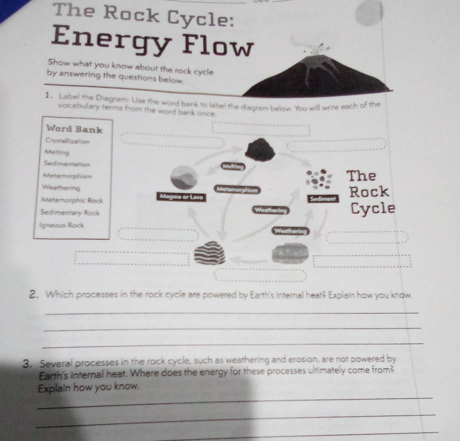 The Rock Cycle: 
Energy Flow 
Show what you know about the rock cycle 
by answering the questions below. 
1. Label the Diagram: Uise the word bank to label the diagram below. You will write each of the 
vocabulary terms from the word bank once. 
Word Bank 
Crystallization 
Melting 
Sedimentation 
Metamorphism The 
Weathering 
Metamorphic Rock 
Magma or Lava Rock 
Sedimentary Rock Cycle 
Igneous Rock 
Weathering 
2. Which processes in the rock cycle are powered by Earth's internal heat? Explain how you know. 
_ 
_ 
_ 
3. Several processes in the rock cycle, such as weathering and erosion, are not powered by 
Earth's internal heat. Where does the energy for these processes ultimately come from? 
_ 
Explain how you know. 
_ 
_