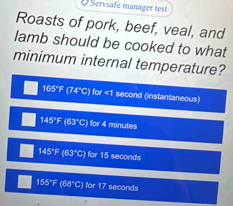 Servsafe manager test
Roasts of pork, beef, veal, and
lamb should be cooked to what
minimum internal temperature?
165°F (74°C) for <1 second (instantaneous)
145°F (63°C) for 4 minutes
145°F (63°C) for 15 seconds
155°F(68°C) for 17 seconds