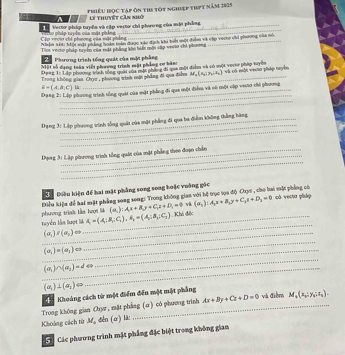 phiêU hỌC tập ôn thi tốt nghiệp thPt năm 2025
A lý thuyết cần nhớ
1 Vectơ pháp tuyến và cặp vectơ chỉ phương của mặt phầng
Vecto pháp tuyến của mặt phẳng 
Cặp vectơ chỉ phương của mặt phẳng
_
Nhận xét: Một mặt phẳng hoàn toàn được xác định khi biết một điểm và cặp vectơ chỉ phương của nó.
Tìm vectơ pháp tuyên của mặt phẳng khi biết một cặp vectơ chi phương
2 Phương trình tổng quát của mặt phẳng
Một số dạng toán viết phương trình mặt phẳng cơ bãn:
_
Dạng 1: Lập phương trình tổng quát của mặt phẳng đi qua một điểm và có một vectơ pháp tuyến
Trong không gian Oxyz , phương trình mặt phẳng đi qua điểm M_0(x_0;y_0;z_0) và có một vectơ pháp tuyển
vector n= (A;B;C) là:
_
_
Dạng 2: Lập phương trình tổng quát của mặt phẳng đi qua một điểm và có một cặp vectơ chỉ phương
_
_
Dạng 3: Lập phương trình tổng quát của mặt phẳng đi qua ba điểm không thẳng hàng
_
_
Dạng 3: Lập phương trình tổng quát của mặt phẳng theo đoạn chấn
Ở  Điều kiện để hai mặt phẳng song song hoặc vuông góc
Điều kiện để hai mặt phẳng song song: Trong không gian với hệ trục tọa độ Oxyz , cho hai mặt phẳng có
phương trình lần lượt là (alpha _1):A_1x+B_1y+C_1z+D_1=0 và (alpha _2):A_2x+B_2y+C_2z+D_2=0 có vectơ pháp
_
tuyển lần lượt là_ vector n_1=(A_1;B_1;C_1),vector n_2=(A_2;B_2;C_2). Khi đó:
_ (alpha _1)parallel (alpha _2)
_
(alpha _1)equiv (alpha _2) _
_
(alpha _1)∩ (alpha _2)=d _
(alpha _1)⊥ (alpha _2)
Khoảng cách từ một điểm đến một mặt phẳng
Trong không gian Oxyz , mặt phẳng (α) có phương trình Ax+By+Cz+D=0 và điểm M_0(x_0;y_0;z_0).
Khoảng cách từ M_0 đến (α) là:
5á  Các phương trình mặt phẳng đặc biệt trong không gian