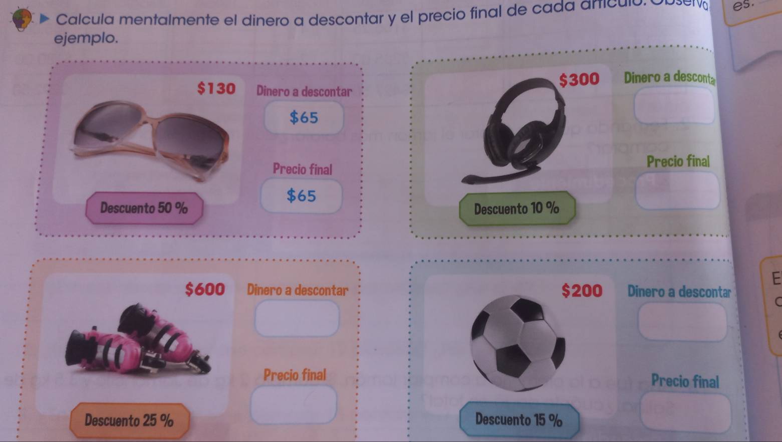 Calcula mentalmente el dinero a descontar y el precio final de cada artículó. 
es. 
ejemplo. 
Dinero a descontar
$300 Dinero a desconta
$65
Precio final 
Precio final
$65
Descuento 10 %
E
$600 Dinero a descontar $200 Dinero a descontar C 
Precio final Precio final 
Descuento 25 % Descuento 15 %