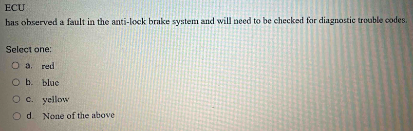 ECU
has observed a fault in the anti-lock brake system and will need to be checked for diagnostic trouble codes.
Select one:
a. red
b. blue
c. yellow
d. None of the above