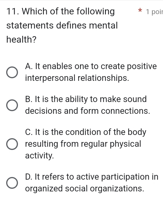 Which of the following * 1 poir
statements defines mental
health?
A. It enables one to create positive
interpersonal relationships.
B. It is the ability to make sound
decisions and form connections.
C. It is the condition of the body
resulting from regular physical
activity.
D. It refers to active participation in
organized social organizations.