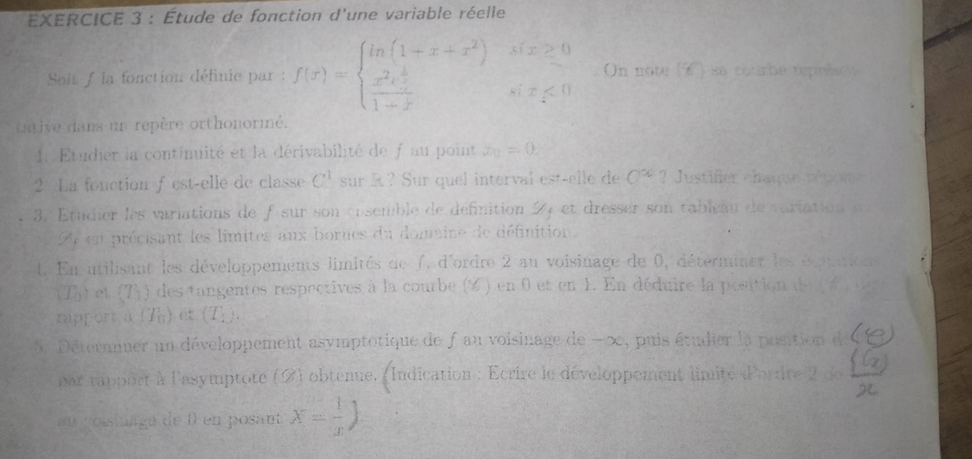 Étude de fonction d'une variable réelle 
Soit f la fonction définie par : f(x)=beginarrayl ln (1+x+x^2)six≥ 0 frac x^2e^(frac x)21-xsix<0endarray. On note (6 ) sa courbe représon 
tative dans un repère orthonormé. 
1. Etudier la continuité et la dérivabilité de f au point x_0=0. 
2 La fonction f est-elle de classe C^1 sur R? Sur quel interval est-elle de C^x ? Justifer chaqur répovei 
3. Étudier les variations de fsur son cosemble de définition 2 et dresser son tableau de variation a 
4 en précisant les limites aux bornes du domaine de définition. 
1. En utilisant les développements limités de f. d'ordre 2 au voisinage de 0, déterminer les éxppurtne
(T_0) et T_1 0 des tangentes respectives à la courbe (2) en 0 et en 1. En déduire la position de a u 
rapport a beginarrayr 1 0endarray ) et (T_1). 
5. Détermner un développement asymptotique de f au voisinage de −00, puis étudier la position de 
par rapport à l'asymptote (2) obtenue. (Indication : Ecrire le développement limité d'orrite 2 de 
au voistuagé de 0 en posant x= 1/x )