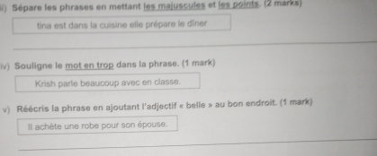 (ii) Sépare les phrases en mettant les majuscules et les points. (2 marks) 
tina est dans la cuisine elle prépare le dîner 
_ 
_ 
iv) Souligne le mot en trop dans la phrase. (1 mark) 
Krish parle beaucoup avec en classe. 
v) Réécris la phrase en ajoutant l'adjectif « belle » au bon endroit. (1 mark) 
Il achète une robe pour son épouse. 
_