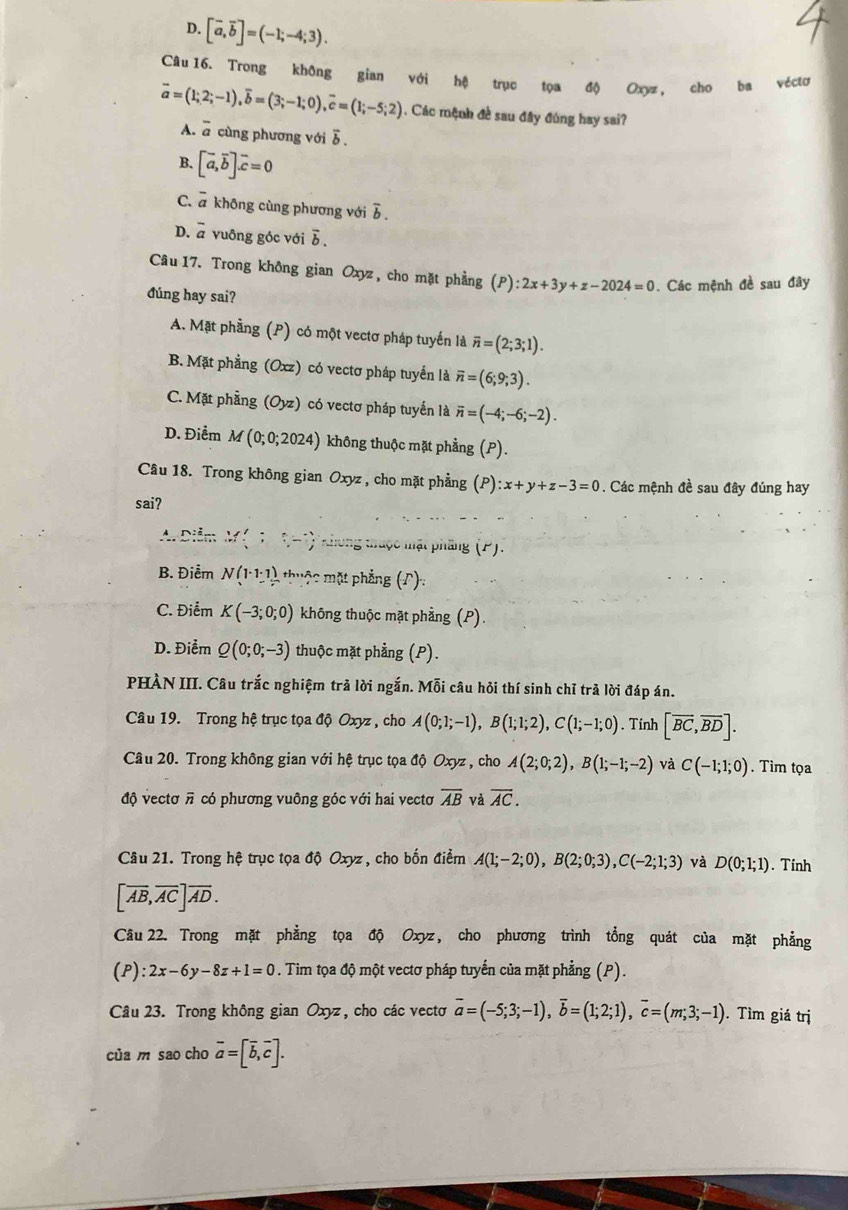 D. [vector a,vector b]=(-1;-4;3).
Câu 16. Trong không gian với hệ trục tọa độ Oxyz, cho ba véctơ
vector a=(1;2;-1),overline b=(3;-1;0),overline c=(1;-5;2). Các mệnh đề sau đây đúng hay sai?
A. overline a cùng phương với ỗ .
B. [vector a,vector b].vector c=0
C. a không cùng phương với overline b
D. ^-C # vuông góc với δ
Câu 17. Trong không gian Oxyz, cho mặt phẳng (P) ):2x+3y+z-2024=0. Các mệnh đề sau đây
đúng hay sai?
A. Mặt phẳng (P) có một vectơ pháp tuyến là overline n=(2;3;1).
B. Mặt phẳng (Oxz) có vectơ pháp tuyển là overline n=(6;9;3).
C. Mặt phầng (Oyz) có vectơ pháp tuyển là overline n=(-4;-6;-2).
D. Điểm M(0;0;2024) không thuộc mặt phẳng (P).
Câu 18. Trong không gian Oxyz , cho mặt phẳng (P):x+y+z-3=0. Các mệnh đề sau đây đúng hay
sai?
A. Diễn M(;(-) * khong thuộc mật phầng (P).
B. Điểm N(1· 1:1) thuộc mặt phẳng (Γ):
C. Điểm K(-3;0;0) không thuộc mặt phẳng (P).
D. Điểm Q(0;0;-3) thuộc mặt phẳng (P).
PHÀN III. Câu trắc nghiệm trả lời ngắn. Mỗi câu hỏi thí sinh chỉ trả lời đáp án.
Câu 19. Trong hệ trục tọa độ Oxyz , cho A(0;1;-1),B(1;1;2),C(1;-1;0). Tính [overline BC,overline BD].
Câu 20. Trong không gian với hệ trục tọa độ Oxyz , cho A(2;0;2),B(1;-1;-2) và C(-1;1;0). Tìm tọa
độ vectơ π có phương vuông góc với hai vectơ overline AB và overline AC.
Câu 21. Trong hệ trục tọa độ Oxyz , cho bốn điểm A(1;-2;0),B(2;0;3),C(-2;1;3) và D(0;1;1). Tinh
[overline AB,overline AC]overline AD.
Câu 22. Trong mặt phẳng tọa độ Oxyz, cho phương trình tổng quát của mặt phẳng
(P):2x-6y-8z+1=0. Tim tọa độ một vectơ pháp tuyển của mặt phẳng (P).
Câu 23. Trong không gian Oxyz, cho các vectơ overline a=(-5;3;-1),overline b=(1;2;1),overline c=(m;3;-1). Tìm giá trị
của m sao cho vector a=[vector b,vector c].