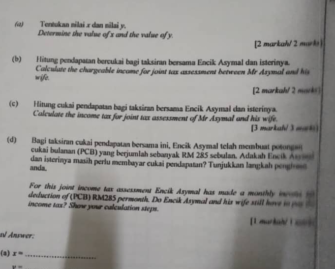 (α) Tentukan nilai x dan nilai y. 
Determine the value of x and the value of y. 
[2 markah/ 2 mark 
(b) Hitung pendapatan bercukai bagi taksiran bersama Encik Asymal dan isterinya. 
Calculate the chargeable income for joint tax assessment between Mr Asymal and 
wife. 
[2 markah/ 2 marks 
(c) Hitung cukai pendapatan bagi taksiran bersama Encik Asymal dan isterinya. 
Calculate the income tax for joint tax assessment of Mr Asymal and his wife. 
[3 markah/ 3 mars] 
(d) Bagi taksiran cukai pendapatan bersama ini. Encik Asymal telah membuat poton 
cukai bulanan (PCB) yang berjumlah sebanyak RM 285 sebulan. Adakah Encik A_ 
dan isterinya masih perlu membayar cukai pendapatan? Tunjukkan langkah pengire d 
anda. 
For this joint income tax assessment Encik Asymal has made a monthly in d 
deduction of (PCB) RM285 permonth. Do Encik Asymal and his wife still have io 
income tax? Show your calculation steps. 
[ 1 markah/L 
al Änswer: 
(a) x= _
v=