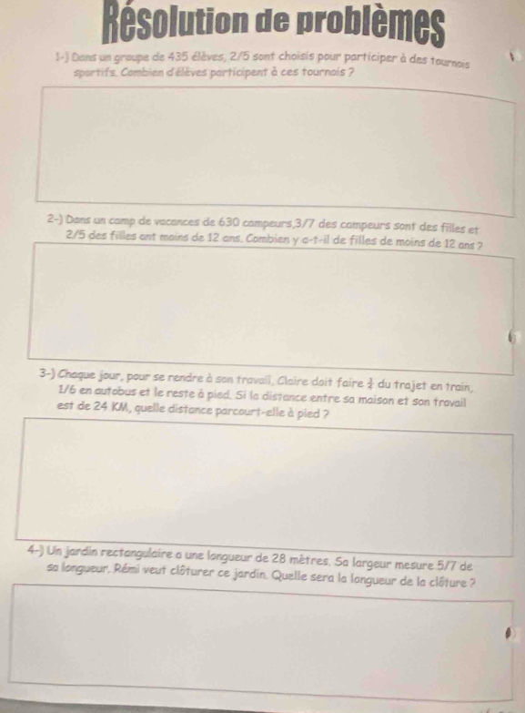 Résolution de problèmes 
1-) Dans un groupe de 435 élèves, 2/5 sont choisis pour participer à des tournois 
sportifs. Combien d'élèves participent à ces tournois ? 
2-) Dans un camp de vacances de 630 campeurs, 3/7 des campeurs sont des filles et
2/5 des filles ant moins de 12 ans. Combien y a-f-il de filles de moins de 12 ans ? 
3-) Chaque jour, pour se rendre à son travail, Claire doit faire  3/4  du trajet en train,
1/6 en autobus et le reste à pied. Si la distance entre sa maison et son travail 
est de 24 KM, quelle distance parcourt-elle à pied ? 
4-) Un jardin rectangulaire a une langueur de 28 mètres. Sa largeur mesure 5/7 de 
sa longueur, Rémi veut clôturer ce jardin. Quelle sera la longueur de la clôture ?