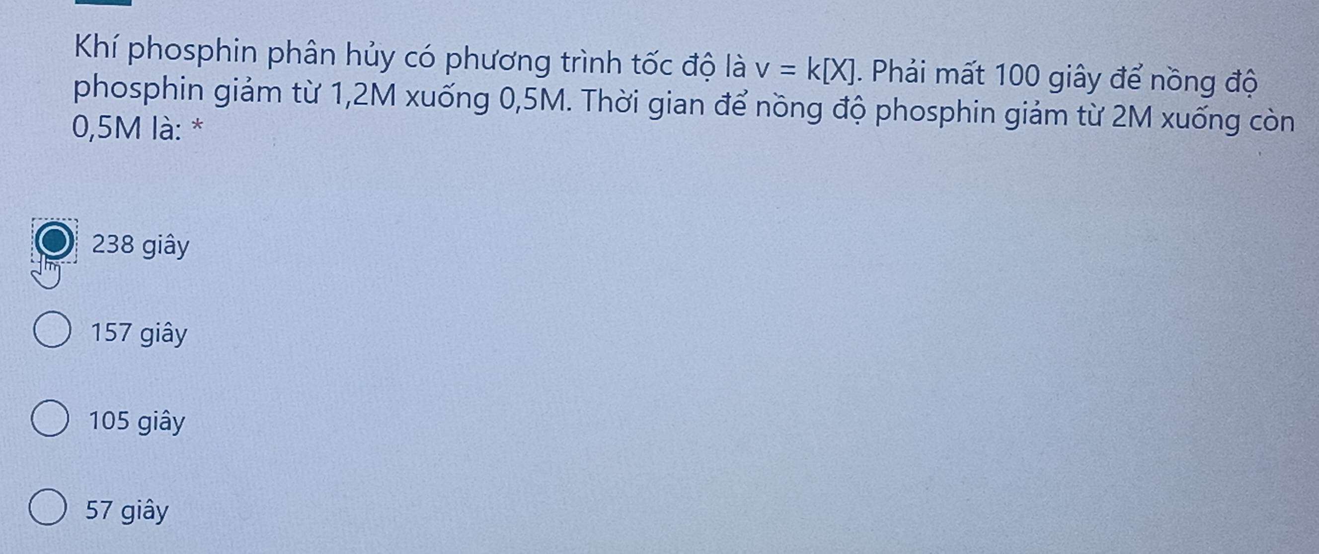 Khí phosphin phân hủy có phương trình tốc độ là v=k[X]. Phải mất 100 giây để nồng độ
phosphin giảm từ 1,2M xuống 0,5M. Thời gian để nồng độ phosphin giảm từ 2M xuống còn
0,5M là: *
238 giây
157 giây
105 giây
57 giây