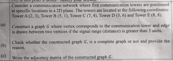 rvlyis ts poset a fattice? Justiy your a 
Consider a communication network where five communication towers are positioned 
at specific locations in a 2D plane. The towers are located at the following coordinates: 
Tower A(2,3) , Tower B(5,1) , Tower C(7,4) , Tower D(3,6) and Tower E(8,8). 
(a) Construct a graph G where vertex corresponds to the communication tower and edge 
is drawn between two vertices if the signal range (distance) is greater than 3 units. 
(b) Check whether the constructed graph G, is a complete graph or not and provide the 
reason. 
(c) Write the adjacency matrix of the constructed graph G.