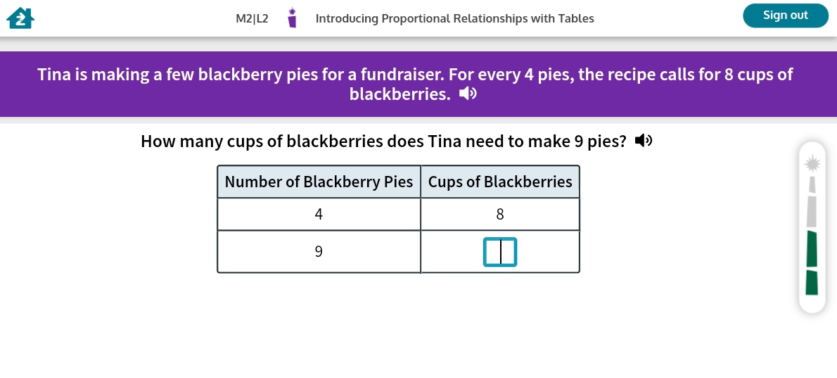 M2|L2 Introducing Proportional Relationships with Tables Sign out 
Tina is making a few blackberry pies for a fundraiser. For every 4 pies, the recipe calls for 8 cups of 
blackberries. ● 
How many cups of blackberries does Tina need to make 9 pies? D