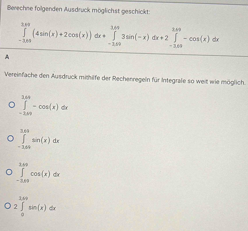 Berechne folgenden Ausdruck möglichst geschickt:
∈tlimits _(-3.69)^(3.69)(4sin (x)+2cos (x))dx+∈tlimits _(-3.69)^(3.69)3sin (-x)dx+2∈tlimits _(-3.69)^(3.69)-cos (x)dx
A
Vereinfache den Ausdruck mithilfe der Rechenregeln für Integrale so weit wie möglich.
∈tlimits _(-3.69)^(3.69)-cos (x)dx
∈tlimits _(-3.69)^(3.69)sin (x)dx
∈tlimits _(-3.69)^(3.69)cos (x)dx
2∈tlimits _0^(3.69)sin (x)dx