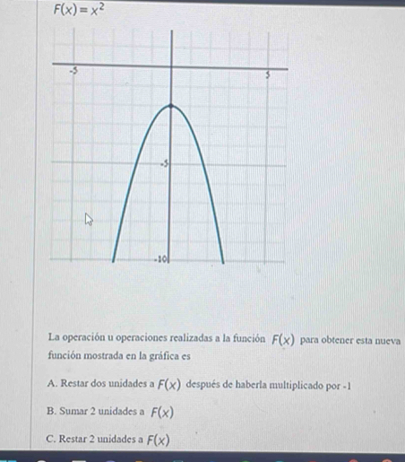 F(x)=x^2
La operación u operaciones realizadas a la función F(x) para obtener esta nueva
función mostrada en la gráfica es
A. Restar dos unidades a F(x) después de haberla multiplicado por - 1
B. Sumar 2 unidades a F(x)
C. Restar 2 unidades a F(x)