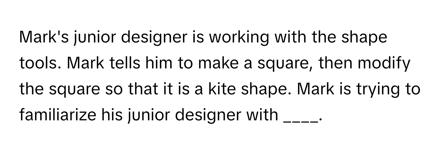 Mark's junior designer is working with the shape tools. Mark tells him to make a square, then modify the square so that it is a kite shape. Mark is trying to familiarize his junior designer with ____.