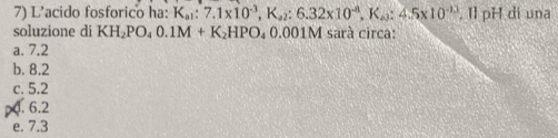 L'acido fosforico ha: K_a1:7.1* 10^(-3), K_a2:6.32* 10^(-8), K_a3:4.5* 10^(-13). Il pH di una
soluzione di KH_2PO_40.1M+K_2HPO_4 0.001M sarà circa:
a. 7.2
b. 8.2
c. 5.2
p. 6.2
e. 7.3