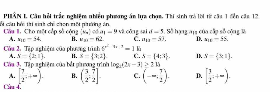 PHẤN I. Câu hỏi trắc nghiệm nhiều phương án lựa chọn. Thí sinh trả lời từ câu 1 đến câu 12.
cỗi câu hỏi thí sinh chỉ chọn một phương án.
Câu 1. Cho một cấp số cộng (u_n)chat ou_1=9 và công sai d=5. Số hạng u_10 của cấp số cộng là
A. u_10=54. B. u_10=62. C. u_10=57. D. u_10=55. 
Câu 2. Tập nghiệm của phương trình 6^(x^2)-3x+2=1 là
A. S= 2;1. B. S= 3;2. C. S= 4;3. D. S= 3;1. 
Câu 3. Tập nghiệm của bất phương trình log _2(2x-3)≥ 21a
A. [ 7/2 ;+∈fty ). B. ( 3/2 ; 7/2 ]. (-∈fty ; 7/2 ). D. [ 3/2 ;+∈fty ). 
C.
Câu 4.