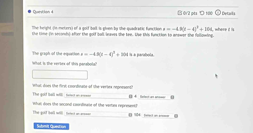 □0/2 pts つ 100 Details
The height (in meters) of a golf ball is given by the quadratic function s=-4.9(t-4)^2+104 , where t is
the time (in seconds) after the golf ball leaves the tee. Use this function to answer the following.
The graph of the equation s=-4.9(t-4)^2+104 ís a parabola.
What is the vertex of this parabola?
What does the first coordinate of the vertex represent?
The golf ball will Select an answer 4 Select an answer
What does the second coordinate of the vertex represent?
The golf ball will Select an answer 104 Select an answer
Submit Question