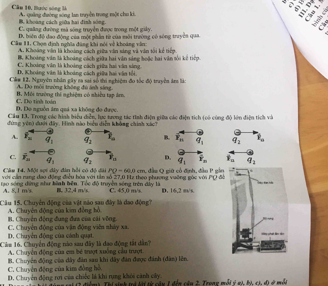 √
Câu 10. Bước sóng là a
A. quãng đường sóng lan truyền trong một chu kì. a
U
B. khoảng cách giữa hai đinh sóng.
C. quãng đường mà sóng truyền được trong một giây.
D. biên độ dao động của một phần từ của môi trường có sóng truyền qua.
Câu 11. Chọn định nghĩa đúng khi nói về khoảng vân:
A. Khoảng vân là khoảng cách giữa vân sáng và vân tối kế tiếp.
B. Khoảng vân là khoảng cách giữa hai vân sáng hoặc hai vân tối kế tiếp.
C. Khoảng vân là khoảng cách giữa hai vân sáng.
D. Khoảng vân là khoảng cách giữa hai vân tối.
Câu 12. Nguyên nhân gây ra sai số thí nghiệm đo tốc độ truyền âm là:
A. Do môi trường không đủ ánh sáng.
B. Môi trường thí nghiệm có nhiều tạp âm.
C. Do tính toán
D. Do nguồn âm quá xa không đo được.
Câu 13. Trong các hình biểu diễn, lực tương tác tĩnh điện giữa các điện tích (có cùng độ lớn điện tích và
đứng yên) dưới đây. Hình nào biểu diễn không chính xác?
4
a
+
A. vector F_21 q_1
q_2 vector F_12
B. vector F_21 q_1 q_2 vector F_12
(-
C. vector F_21 q_1 q_2 vector F_12 D. q_1 vector F_21 vector F_12 q_2
Câu 14. Một sợi dây đàn hồi có độ dài PQ=60,0cm , đầu Q giữ cố định, đầu P gắn
với cần rung dao động điều hòa với tần số 27,0 Hz theo phương vuông góc với PQ để
tạo sóng dừng như hình bên. Tốc độ truyền sóng trên dây là
A. 8,1 m/s. B. 32,4 m/s. C. 45,0 m/s. D. 16,2 m/s.
Câu 15. Chuyển động của vật nào sau đây là dao động?
A. Chuyển động của kim đồng hồ.
B. Chuyển động đung đưa của cái võng.
C. Chuyển động của vận động viên nhảy xa.
D. Chuyền động của cánh quạt. 
Câu 16. Chuyển động nào sau đây là dạo động tắt dần?
A. Chuyền động của em bé trượt xuống cầu trượt.
B. Chuyền động của dây đàn sau khi dây đàn được đánh (đàn) lên.
C. Chuyển động của kim đồng hồ.
D. Chuyển động rơi của chiếc lá khi rụng khỏi cành cây.
(2 điểm). Thí sinh trả lời từ câu 1 đến câu 2. Trong mỗi ý a), b), c), d) ở mỗi