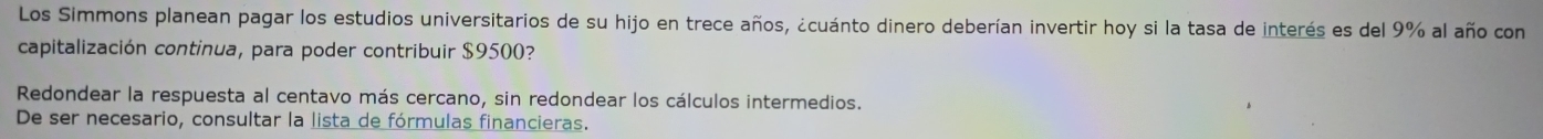 Los Simmons planean pagar los estudios universitarios de su hijo en trece años, ¿cuánto dinero deberían invertir hoy si la tasa de interés es del 9% al año con 
capitalización continua, para poder contribuir $9500? 
Redondear la respuesta al centavo más cercano, sin redondear los cálculos intermedios. 
De ser necesario, consultar la lista de fórmulas financieras.