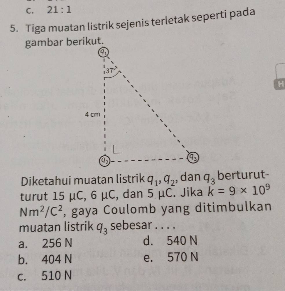 21:1
5. Tiga muatan listrik sejenis terletak seperti pada
gambar berikut.
H
Diketahui muatan listrik q_1,q_2 , dan q_3 berturut-
turut 15 μC, 6 μC, dan 5 μC. Jika k=9* 10^9
Nm^2/C^2 , gaya Coulomb yang ditimbulkan
muatan listrik q_3 sebesar . . . .
a. 256 N d. 540 N
b. 404 N e. 570 N
c. 510 N