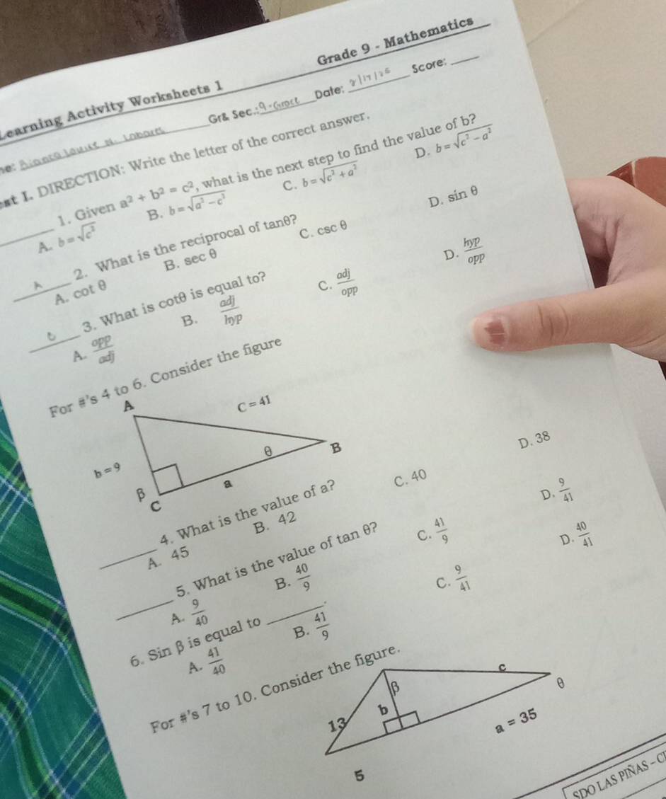 Grade 9 - Mathematics
Score:
Gr& Sec.: Date;
Learning Activity Worksheets 1_
_
D. b=sqrt(c^2-a^2)
, what is the next step to find the value of b?
t I. DIRECTION: Write the letter of the correct answer
0: A
D. sin θ
1. Given a^2+b^2=c^2 b=sqrt(a^2-c^2) C. b=sqrt(c^2+a^2)
B.
_A. b=sqrt(c^2)
rocal of tan θ ? csc θ
c.
2. What is the
B.
_A. cot θ sec θ
D.  hyp/opp 
3. What is -c +Omega  is equal to?
 adj/opp 
C.
B.  adj/hgamma p 
_A.  opp/adj 
For #’s 4 to 6. Consider the figure
D. 38
D.
C. 40
 9/41 
B. 42
 40/41 
A. 45
_5. What is the value of tar θ ?
 41/9 
C.
D.
B.  40/9   9/41 
C.
_  9/40 
_.
A.
6. Sin β is equal to
B.  41/9 
A.  41/40 
For #’s 7 to 10. Consider the figure
SDO LAS PIÑAS - O