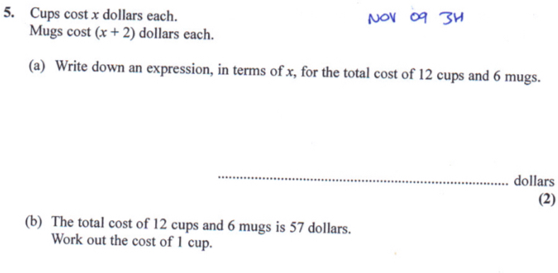 Cups cost x dollars each. 
Mugs cost (x+2) dollars each. 
(a) Write down an expression, in terms of x, for the total cost of 12 cups and 6 mugs. 
_
dollars
(2) 
(b) The total cost of 12 cups and 6 mugs is 57 dollars. 
Work out the cost of 1 cup.