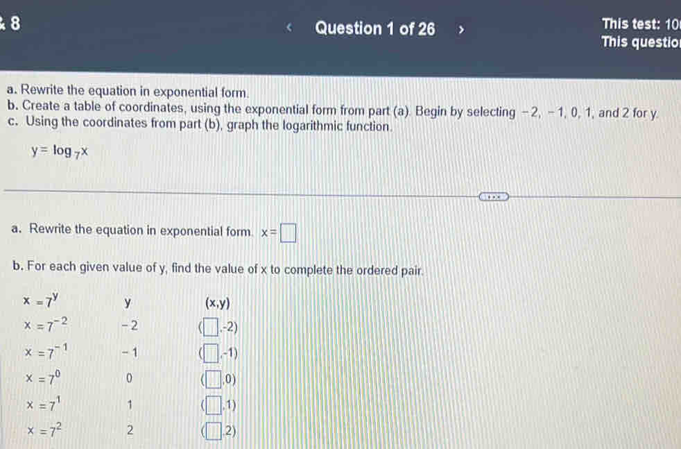 This test: 10 
Question 1 of 26 
This questio 
a. Rewrite the equation in exponential form. 
b. Create a table of coordinates, using the exponential form from part (a). Begin by selecting -2, -1, 0, 1, and 2 for y
c. Using the coordinates from part (b), graph the logarithmic function.
y=log _7x
a. Rewrite the equation in exponential form x=□
b. For each given value of y, find the value of x to complete the ordered pair.
x=7^y y (x,y)
x=7^(-2) - 2 □ . 
,-2)
x=7^(-1) - 1 . -1)
x=7^0 0 ,0 )
x=7^1 1 ,1)
x=7^2 2 .2)