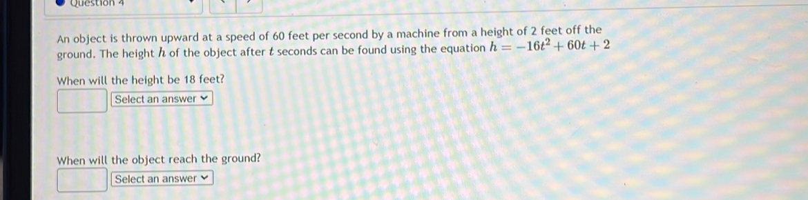 An object is thrown upward at a speed of 60 feet per second by a machine from a height of 2 feet off the 
ground. The height h of the object after t seconds can be found using the equation h=-16t^2+60t+2
When will the height be 18 feet? 
Select an answer 
When will the object reach the ground? 
Select an answer