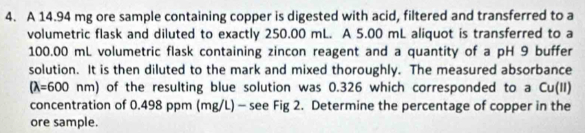 A 14.94 mg ore sample containing copper is digested with acid, filtered and transferred to a 
volumetric flask and diluted to exactly 250.00 mL. A 5.00 mL aliquot is transferred to a
100.00 mL volumetric flask containing zincon reagent and a quantity of a pH 9 buffer 
solution. It is then diluted to the mark and mixed thoroughly. The measured absorbance
(lambda =600nm) of the resulting blue solution was 0.326 which corresponded to a Cu(II) 
concentration of 0.498 ppm (mg/L) - see Fig 2. Determine the percentage of copper in the 
ore sample.