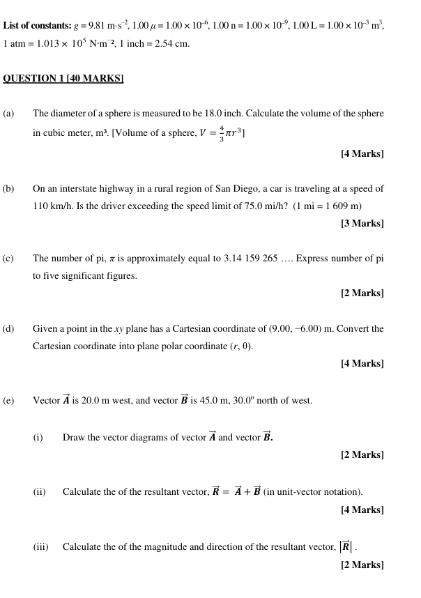 List of constants: g=9.81m· s^(-2), 1.00mu =1.00* 10^(-6), 1.00n=1.00* 10^(-9), 1.00L=1.00* 10^(-3)m^3,
1atm=1.013* 10^5N· m^(-2) 1 inch =2.54cm. 
QUESTION 1 [40 MARKS] 
(a) The diameter of a sphere is measured to be 18.0 inch. Calculate the volume of the sphere 
in cubic meter, m^3 [Volume of a sphere. V= 4/3 π r^3]
[4 Marks] 
(b) On an interstate highway in a rural region of San Diego, a car is traveling at a speed of
110 km/h. Is the driver exceeding the speed limit of 75.0 mi/h? (1mi=1609m)
[3 Marks] 
(c) The number of pi, π is approximately equal to 3.14 159 265 …. Express number of pi 
to five significant figures. 
[2 Marks] 
(d) Given a point in the xy plane has a Cartesian coordinate of (9.00,-6.00)m. Convert the 
Cartesian coordinate into plane polar coordinate (r,θ ). 
[4 Marks] 
(e) Vector vector A is 20.0 m west, and vector vector B is 450mm 30.0° north of west. 
(i) Draw the vector diagrams of vector vector A and vector vector B. 
[2 Marks] 
(ii) Calculate the of the resultant vector, vector R=vector A+vector B (in unit-vector notation). 
[4 Marks] 
(iii) Calculate the of the magnitude and direction of the resultant vector, |vector R|. 
[2 Marks]