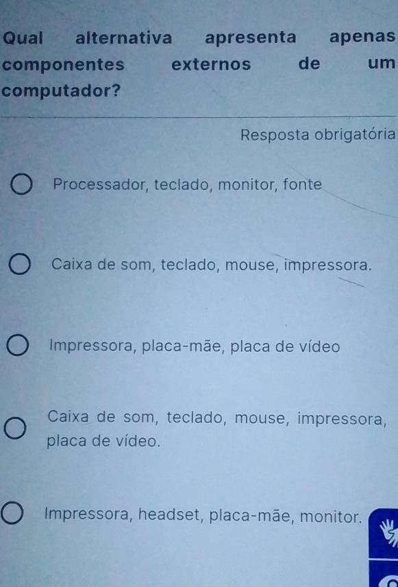 Qual alternativa apresenta apenas
componentes externos de um
computador?
Resposta obrigatória
Processador, teclado, monitor, fonte
Caixa de som, teclado, mouse, impressora.
Impressora, placa-mãe, placa de vídeo
Caixa de som, teclado, mouse, impressora,
placa de vídeo.
Impressora, headset, placa-mãe, monitor.