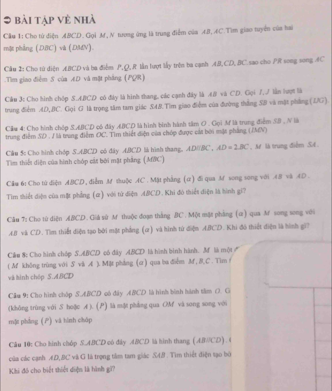 bài tập vẻ nhà
Câu 1: Cho tứ diện ABCD. Gọi M, N tương ứng là trung điểm của AB, AC.Tìm giao tuyển của hai
mặt phẳng (DBC) và (DMN).
Câu 2: Cho tứ diện ABCD và ba điểm P,Q, R lần lượt lấy trên ba cạnh AB,CD, BC.sao cho PR song song AC
.Tìm giao điểm S của AD và mặt phẳng (PQR)
Câu 3: Cho hình chóp S.ABCD có đáy là hình thang, các cạnh đáy là AB và CD. Gọi 7, J lần lượt là
trung điểm AD,BC. Gọi G là trọng tâm tam giác SAB.Tìm giao điểm của đường thắng SB và mặt phẳng (JG).
Câu 4: Cho hình chóp S.ABCD có đáy ABCD là hình bình hành tâm O . Gọi M là trung điểm SB , N là
trung điểm SD . I là trung điểm OC. Tìm thiết diện của chóp được cắt bởi mặt phẳng (/MN)
Câu 5: Cho hình chóp S.ABCD có đáy ABCD là hình thang, AD//BC,AD=2.BC , M là trung điểm S4.
Tìm thiết diện của hình chóp cắt bởi mặt phẳng (MBC)
Câu 6: Cho tứ diện ABCD, điểm M thuộc AC . Mặt phẳng (α) đi qua M song song với AB và AD .
Tìm thiết diện của mặt phẳng (α) với tứ diện ABCD. Khi đó thiết diện là hình gi?
Câu 7: Cho tứ diện ABCD. Giả sử M thuộc đoạn thẳng BC. Một mặt phẳng (α) qua M song song với
AB và CD. Tìm thiết diện tạo bởi mặt phẳng (α) và hình tứ diện ABCD. Khi đô thiết điện là hình gi?
Câu 8: Cho hình chóp S.ABCD có đây ABCD là hình bình hành. M là một 
( M không trùng với S và A ). Mặt phẳng (α) qua ba điểm M, B,C . Tìm
và hình chóp S.ABCD
Câu 9: Cho hình chóp S.ABCD có đây ABCD là hình bình hành tâm O. G
(không trùng với S hoặc A ). (P) là mặt phẳng qua OM và song song với
mặt phẳng (P) và hình chóp
Câu 10: Cho hình chóp S.ABCD có đây ABCD là hình thang (AB//CD). (
của các cạnh AD,BC và G là trọng tâm tam giác SAB . Tìm thiết điện tạo bở
Khi đó cho biết thiết diện là hình gì?