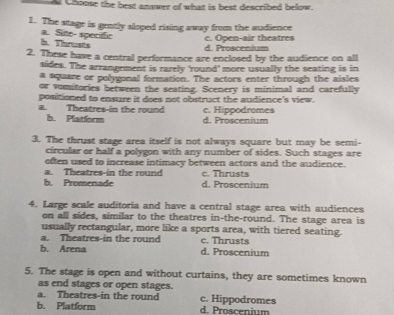 Choose the best answer of what is best described below.
1. The stage is gently sloped rising away from the audience
a. Site specific
c. Open-air theatres
b. Thrusts
d. Proscenium
2. These have a central performance are enclosed by the audience on all
sides. The arrangement is rarely ‘round’ more usually the seating is in
a square or polygonal formation. The actors enter through the aisles
or vomitories between the seating. Scenery is minimal and carefully
positioned to ensure it does not obstruct the audience's view.
a. Theatres in the round c. Hippodromes
b. Platform d. Proscenium
3. The thrust stage area itself is not always square but may be semi-
circular or half a polygon with any number of sides. Such stages are
often used to increase intimacy between actors and the audience.
a. Theatres in the round c. Thrusts
b. Promenade d. Proscenium
4. Large scale auditoria and have a central stage area with audiences
on all sides, similar to the theatres in-the-round. The stage area is
usually rectangular, more like a sports area, with tiered seating.
a Theatres-in the round c. Thrusts
b. Arena d. Proscenium
5. The stage is open and without curtains, they are sometimes known
as end stages or open stages.
a. Theatres-in the round c. Hippodromes
b. Platform d. Proscenium