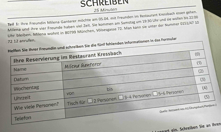 SCHREIBEN
25 Minuten
Teil 1: Ihre Freundin Milena Ganterer möchte am 05.04. mit Freunden im Restaurant Kressbach essen gehen.
Milena und ihre vier Freunde haben viel Zeit. Sie kommen am Samstag um 19:30 Uhr und sie wollen bis 22:00
Uhr bleiben. Milena wohnt in 80799 München, Völsesgasse 72. Man kann sie unter der Nummer 0151/47 10
mular
2
onpart ein. Schreiberen