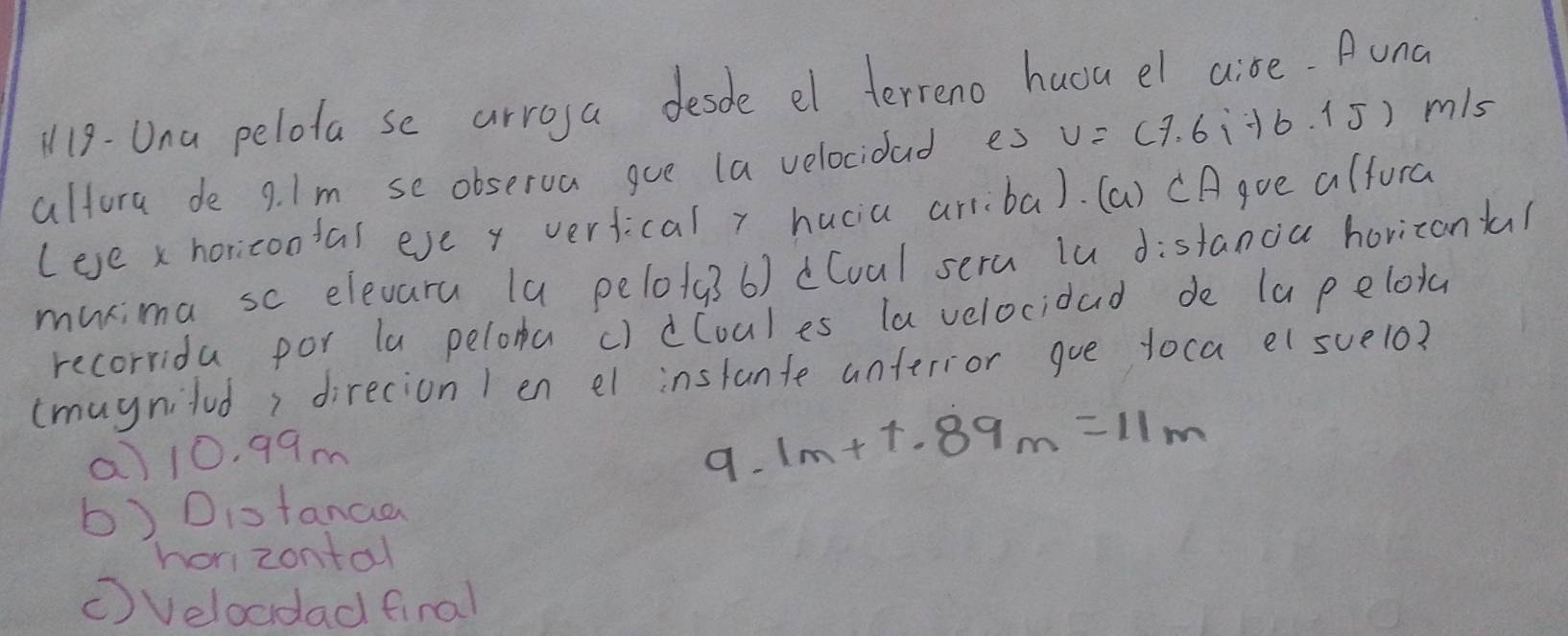 119- Una pelota se arroga desde el terreno huou el aise. Auna
altora de 9. Im se observa gue (a velocidad es v=(7.6i+6.1J) m/s
(eve x horicootal eve y verfical y hucia arriiba). (a) CAgve alfora
murima sc elevaru (a pelo/g3 6) dCoul sera lu distancia horizank?
recorrida por la pelora c) dCoules la velocidad de la pelota
(muynilud, direcion 1 en el instante unferior goe toca el suelo?
a) 10. 99m
9. 1m+1.89m=11m
b) Diotanaa
hor zontal
(Velocdad final