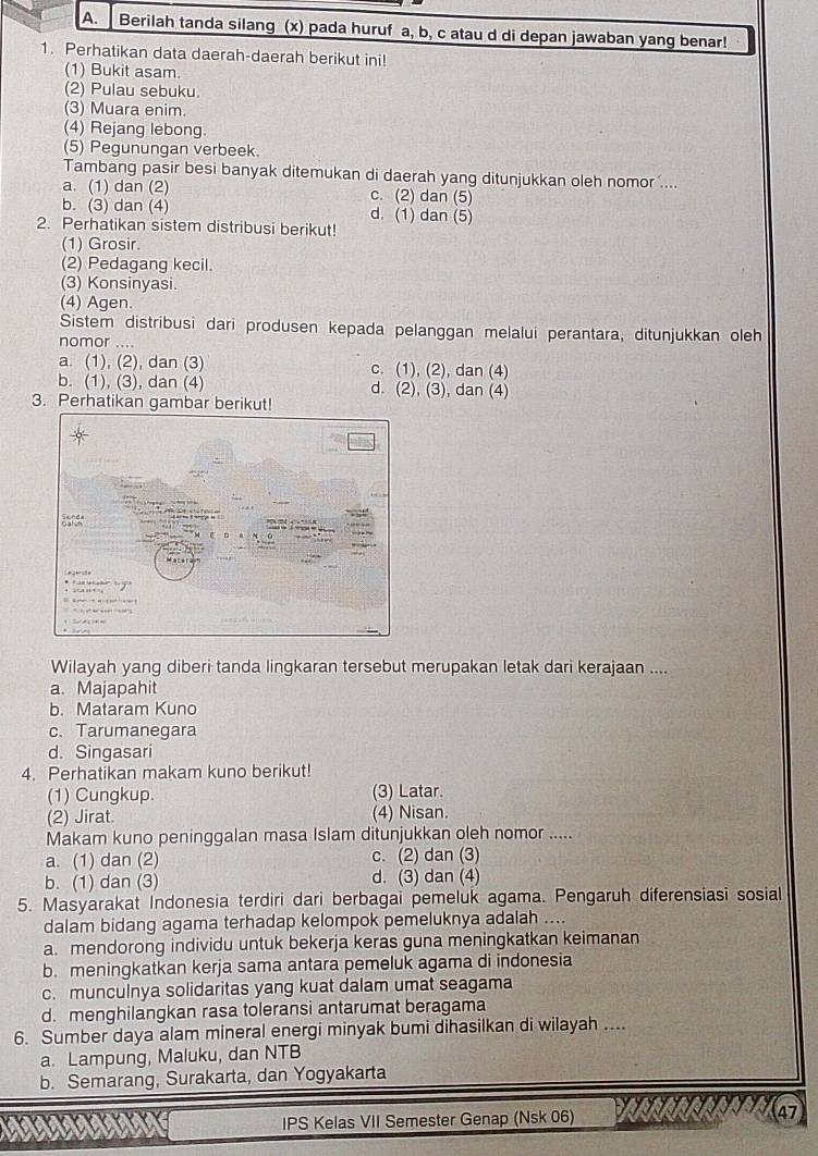 Berilah tanda silang (x) pada huruf a, b, c atau d di depan jawaban yang benar!
1. Perhatikan data daerah-daerah berikut ini!
(1) Bukit asam.
(2) Pulau sebuku.
(3) Muara enim.
(4) Rejang lebong
(5) Pegunungan verbeek.
Tambang pasir besi banyak ditemukan di daerah yang ditunjukkan oleh nomor ....
a. (1) dan (2) c. (2) dan (5)
b. (3) dan (4) d. (1) dan (5)
2. Perhatikan sistem distribusi berikut!
(1) Grosir.
(2) Pedagang kecil.
(3) Konsinyasi.
(4) Agen.
Sistem distribusi dari produsen kepada pelanggan melalui perantara, ditunjukkan oleh
nomor ....
a. (1), (2), dan (3) c. (1), (2), dan (4)
b. (1), (3), dan (4) d. (2), (3), dan (4)
3. Perhatikan gambar berikut!
Wilayah yang diberi tanda lingkaran tersebut merupakan letak dari kerajaan ....
a. Majapahit
b. Mataram Kuno
c. Tarumanegara
d. Singasari
4. Perhatikan makam kuno berikut!
(1) Cungkup. (3) Latar.
(2) Jirat. (4) Nisan.
Makam kuno peninggalan masa Islam ditunjukkan oleh nomor .....
a. (1) dan (2) c. (2) dan (3)
b. (1) dan (3) d. (3) dan (4)
5. Masyarakat Indonesia terdiri dari berbagai pemeluk agama. Pengaruh diferensiasi sosial
dalam bidang agama terhadap kelompok pemeluknya adalah ....
a. mendorong individu untuk bekerja keras guna meningkatkan keimanan
b. meningkatkan kerja sama antara pemeluk agama di indonesia
c. munculnya solidaritas yang kuat dalam umat seagama
d. menghilangkan rasa toleransi antarumat beragama
6. Sumber daya alam mineral energi minyak bumi dihasilkan di wilayah ....
a. Lampung, Maluku, dan NTB
b. Semarang, Surakarta, dan Yogyakarta
IPS Kelas VII Semester Genap (Nsk 06) WNG