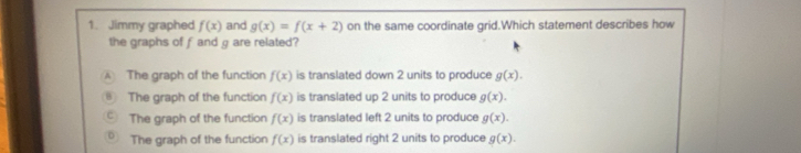 Jimmy graphed f(x) and g(x)=f(x+2) on the same coordinate grid.Which statement describes how
the graphs of f and g are related?
The graph of the function f(x) is translated down 2 units to produce g(x).
The graph of the function f(x) is translated up 2 units to produce g(x).
The graph of the function f(x) is translated left 2 units to produce g(x).
The graph of the function f(x) is translated right 2 units to produce g(x).
