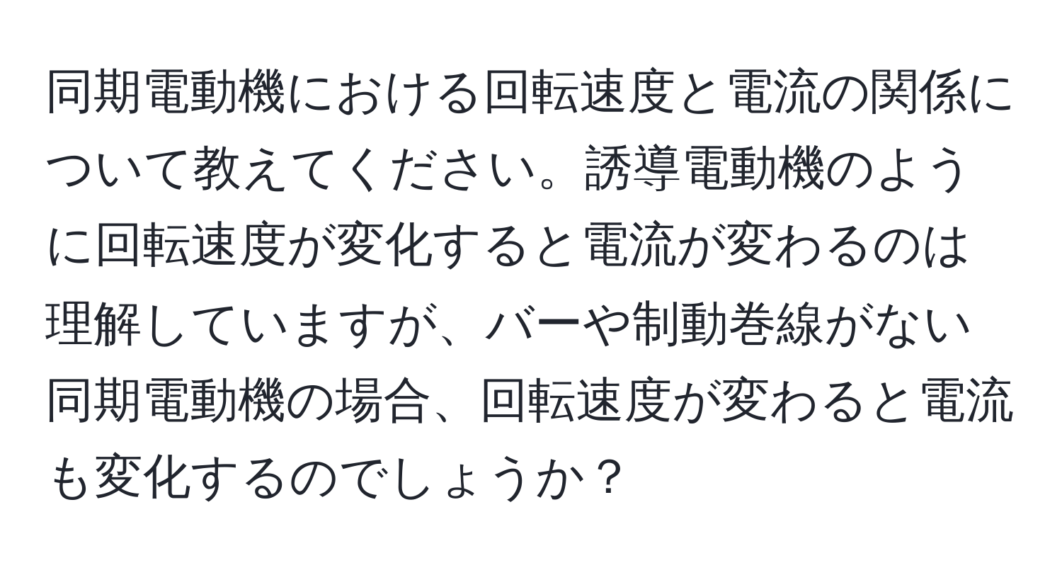 同期電動機における回転速度と電流の関係について教えてください。誘導電動機のように回転速度が変化すると電流が変わるのは理解していますが、バーや制動巻線がない同期電動機の場合、回転速度が変わると電流も変化するのでしょうか？