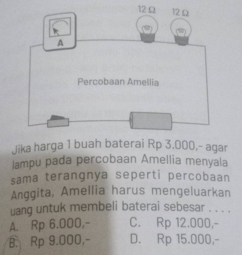 Jika harga 1 buah baterai Rp 3.000,- agar
lampu pada percobaan Amellia menyala
sama terangnya seperti percobaan
Anggita, Amellia harus mengeluarkan
uang untuk membeli baterai sebesar . . . .
A. Rp 6.000,- C. Rp 12.000,-
B. Rp 9.000,- D. Rp 15.000,-