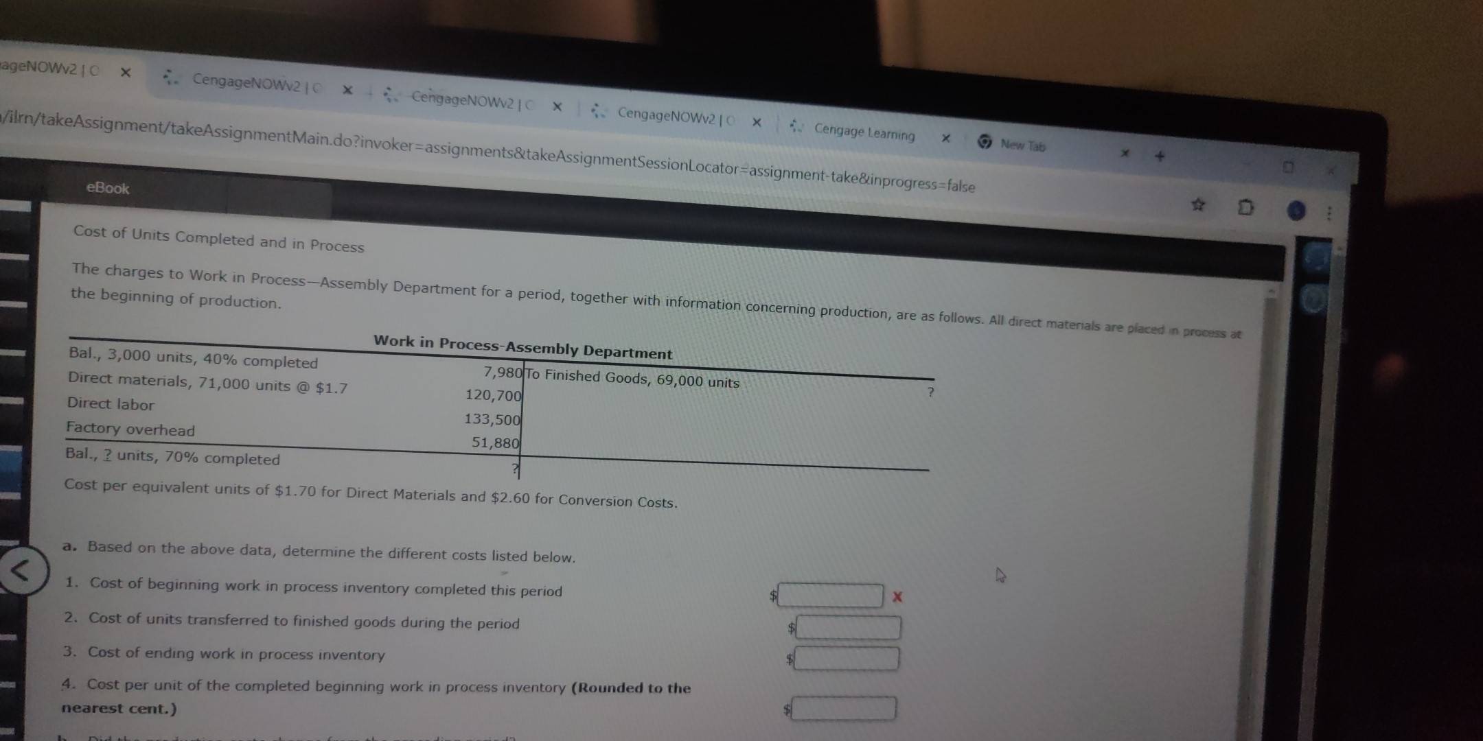 ageNOWv2 | ( CengageNOWv2 | ○ CengageNOWv2 |C CengageNOWv2 
bigcirc Cengage Learning New Tab 
/ilrn/takeAssignment/takeAssignmentMain.do?invoker=assignments&takeAssignmentSessionLocator=assignment-take&inprogress=false 
eBook 
Cost of Units Completed and in Process 
the beginning of production. 
The charges to Work in Process—Assembly Department for a period, together with information concerning production, are as follows. Allct materials are placed in process at
1.70 for Direct Materials and $2.60 for Conversion Costs. 
a. Based on the above data, determine the different costs listed below. 
1. Cost of beginning work in process inventory completed this period 
X 
2. Cost of units transferred to finished goods during the period 
3. Cost of ending work in process inventory 
4. Cost per unit of the completed beginning work in process inventory (Rounded to the 
nearest cent.)