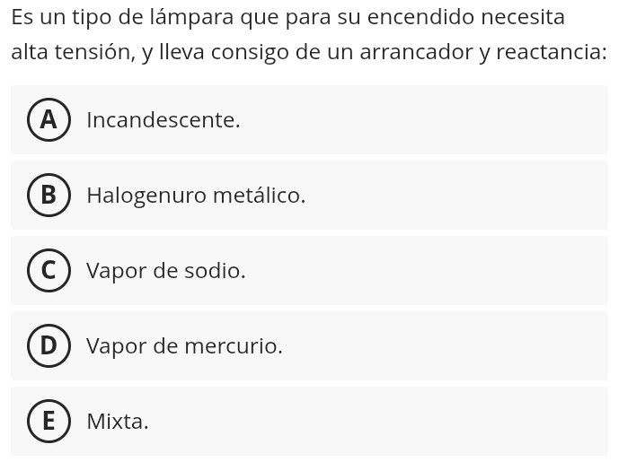 Es un tipo de lámpara que para su encendido necesita
alta tensión, y lleva consigo de un arrancador y reactancia:
AIncandescente.
B Halogenuro metálico.
Vapor de sodio.
D Vapor de mercurio.
E Mixta.