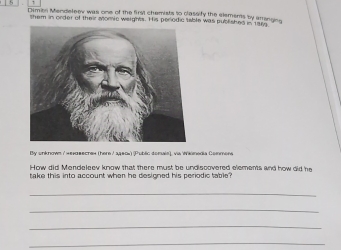 Dimon Mendeler was one of the firsl chemists to classify the elements by arrsngin 
them in order of their Momic werghts. His perodic table was published in 195
By unknown / н#нαвесre» (here / 24&0x) (Public donals), via Wikimedia Commens 
How did Mendeleev know that there must be undiscovered elements and how did he 
take this into account when he designed his periodic table? 
_ 
_ 
_ 
_