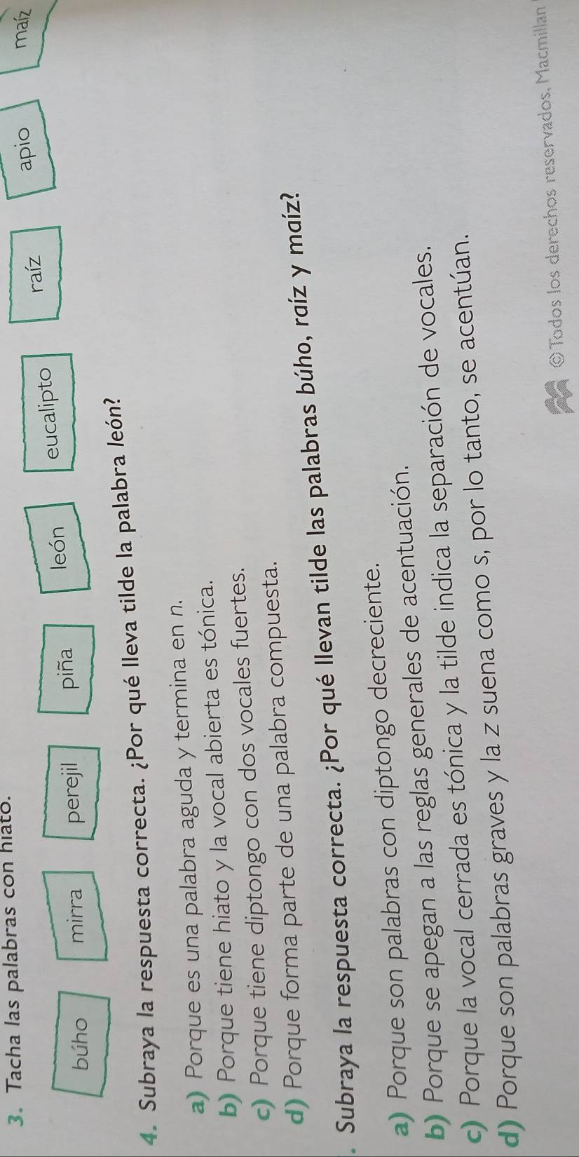 Tacha las palabras con hiato.
maíz
raíz
búho mirra perejil piña león eucalipto apio
4. Subraya la respuesta correcta. ¿Por qué lleva tilde la palabra león?
a) Porque es una palabra aguda y termina en n.
b) Porque tiene hiato y la vocal abierta es tónica.
c) Porque tiene diptongo con dos vocales fuertes.
d) Porque forma parte de una palabra compuesta.
. Subraya la respuesta correcta. ¿Por qué llevan tilde las palabras búho, raíz y maíz?
a) Porque son palabras con diptongo decreciente.
b) Porque se apegan a las reglas generales de acentuación.
c) Porque la vocal cerrada es tónica y la tilde indica la separación de vocales.
d) Porque son palabras graves y la z suena como s, por lo tanto, se acentúan.
©Todos los derechos reservados, Macmillan