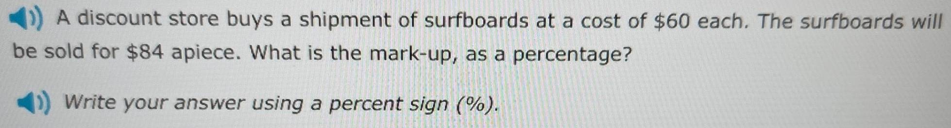 A discount store buys a shipment of surfboards at a cost of $60 each. The surfboards will 
be sold for $84 apiece. What is the mark-up, as a percentage? 
Write your answer using a percent sign (%).