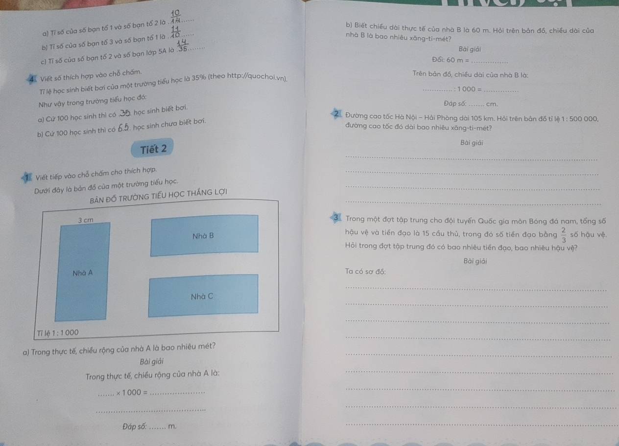 Tỉ số của số bạn tổ 1 và số bạn tổ 2 là_
b) Biết chiều dài thực tế của nhà B là 60 m. Hỏi trên bản đồ, chiều dài của
b) Tỉ số của số bạn tổ 3 và số bạn tổ 1 là__
nhà B là bao nhiêu xăng-ti-mét?
c) Tỉ số của số bạn tố 2 và số bạn lớp 5A là
Bài giải
D6i:60m= _
Viết số thích hợp vào chỗ chấm.  Trên bản đồ, chiều dài của nhà B là:
_
TT lệ học sinh biết bơi của một trường tiểu học là 35% (theo http://quochoi.vn).
_ :1000=
Như vậy trong trường tiểu học đó:
Đập số: _cm.
a) Cử 100 học sinh thì có  học sinh biết bơi.
Đường cao tốc Hà Nội - Hải Phòng dài 105 km. Hỏi trên bản đố tỉ lệ 1:500 000,
b) Cứ 100 học sinh thì có   học sinh chưa biết bơi.
đường cao tốc đó dài bao nhiêu xăng-ti-mét?
Tiết 2
Bài giải
_
Viết tiếp vào chỗ chấm cho thích hợp.
_
Dưới đây là bản đồ của một trường tiểu học.
_
_
bản đồ trườNG TiếU họC thÁNG lợi
3
3 cm Trong một đợt tập trung cho đội tuyển Quốc gia môn Bóng đá nam, tổng số
hậu vệ và tiền đạo là 15 cầu thủ, trong đó số tiền đạo bằng  2/3 
Nhà B số hậu vệ,
Hỏi trong đợt tập trung đó có bao nhiêu tiền đạo, bao nhiêu hậu vệ?
Bài giải
Nhà A
Ta có sơ đồ:
_
_
Nhà C
_
Tỉ lệ 1:1000
_
a) Trong thực tế, chiều rộng của nhà A là bao nhiêu mét?_
Bài giải
Trong thực tế, chiều rộng của nhà A là:
_
_ * 1000= _
_
_
_
Đáp số:_ m.
_