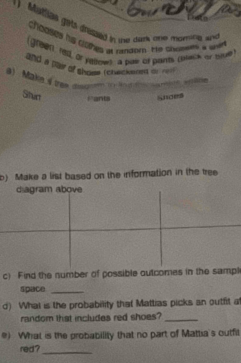 ) Matlias gets dressed in the dark one morine and 
chooses his dlohes at random. He chosees a wat 
(green red, or yallow) a pair of pants (bach or ttue) 
and a pair of shose (checkered or re ) 
a) Make 4 tree coak 7 ) lnd 
Shin Snoes 
Fants 
b) Make a list based on the information in the tree 
diagram above 
c) Find the number of possible outcomes in the sampl 
space_ 
d) What is the probability that Mattias picks an outfit at 
random that includes red shoes?_ 
e) What is the probability that no part of Mattia's outfit 
red?_